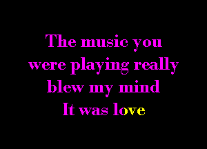 The music you
were playing really
blew my mind
It was love