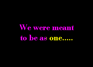 We were meant

to be as one.....