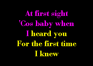 At first sight
'Cos baby when

I heard you
For the first time
I knew