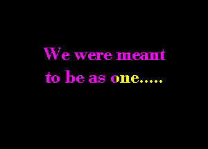 We were meant

to be as one.....