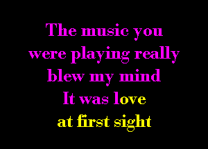 The music you
were playing really
blew my mind
It was love

at first sight