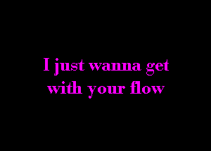 I just wanna get

with your flow