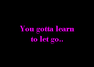 You gotta learn

to let go..