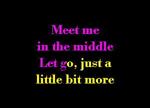 Meet me

in the middle

Let go, just a
little bit more