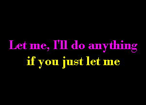 Let me, I'll do anything
if you just let me