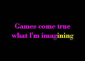 Games come true

What I'm ilnagining