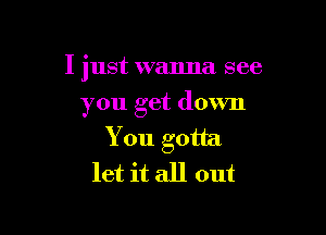 I 'ust wanna see
I

you get down
You gotta
let it all out