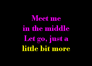 Meet me

in the middle

Let go, just a
little bit more