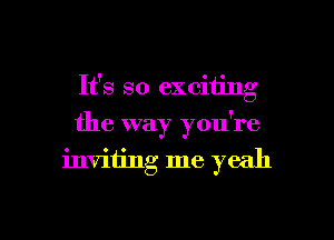 It's so exciting
the way you're
inviiing me yeah

g