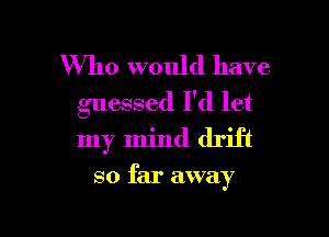 Who would have
guessed I'd let

my mind drift

so far away