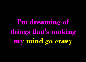 I'm dreaming of
things that's making

my mind go crazy