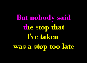 But nobody said
the stop that
I've taken

was a stop too late