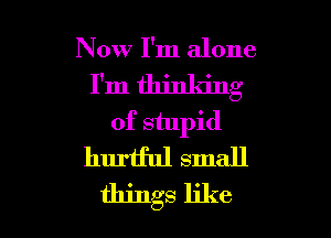 Now I'm alone
I'm thinking
of stupid
huriful small

things like I