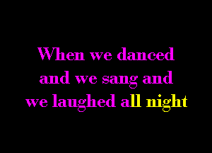 When we danced

and we sang and

we laughed all night