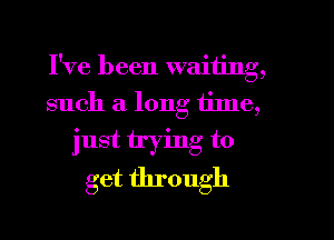 I've been waiting,
such a long tinle,

just trying to
get through