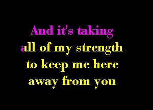 And it's taking
all of my strength
to keep me here
away from you