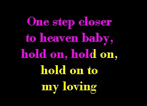 One step closer
to heaven baby,

hold on, hold on,
hold on to
my loving