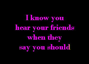 I know you
hear your friends
when they

say you should

g