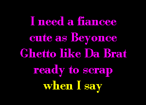 I need a iiancee
cute as Beyonce

Ghetto like Da Brat

ready to scrap

when I say I