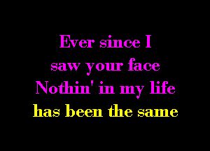 Ever since I
saw your face
Nothin' in my life

has been the same