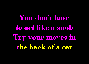 You don't have
to act like a snob
Try your moves in

the back of a car

g