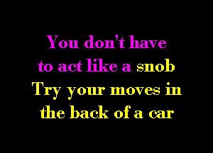 You don't have
to act like a snob
Try your moves in

the back of a car

g