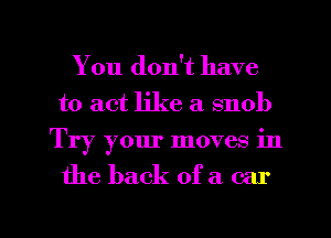 You don't have
to act like a snob
Try your moves in

the back of a car

g