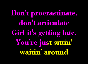 Don't procrastinate,
don't articulate
Girl it's getting late,
You're just sitt'm'
waitin' around