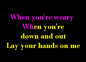 When you're weary
When you're
down and out

Lay your hands on me