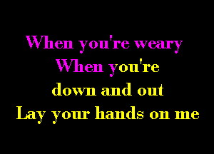 When you're weary
When you're
down and out

Lay your hands on me