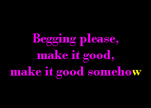 Begging please,
make it good,

make it good somehow