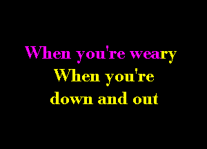 When you're weary

When you're

down and out