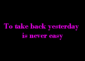 To take back yesterday

is never easy