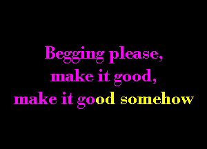 Begging please,
make it good,

make it good somehow