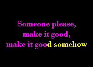 Someone please,
make it good,

make it good somehow