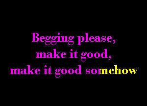 Begging please,
make it good,

make it good somehow