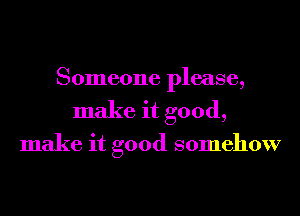 Someone please,
make it good,

make it good somehow