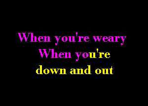 When you're weary

When you're

down and out