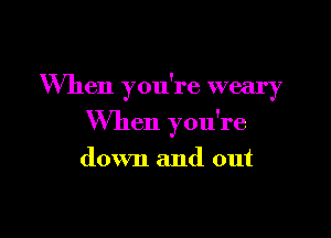 When you're weary

When you're

down and out