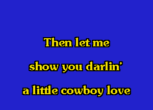 Then let me

show you darlin'

a little cowboy love