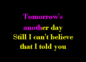 Tomorrow's

another day
Still I can't believe
that I told you

Q