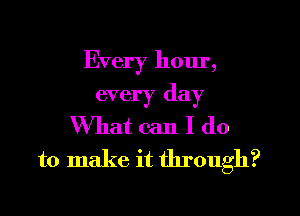 Every hour,

every day
What can I do
to make it through?