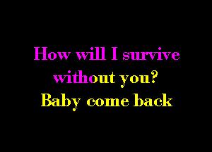 How Will I survive

without you?

Baby come back