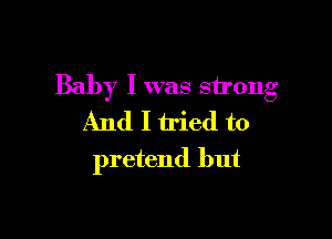 Baby I was strong

And I tried to
pretend but