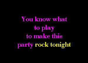 You know what
to play

to make this
party rock tonight