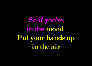 So if you're
in the mood

Put your hands up
in the air