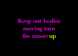 Keep our bodies
moving turn

the music up