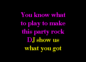 You know what
to play to make

this party rock
DJ show us
what you got