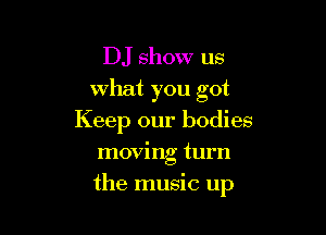 DJ show us
what you got
Keep our bodies
moving turn

the music up