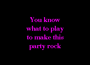 You know

what to play

to make this
party rock